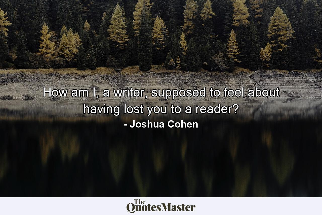 How am I, a writer, supposed to feel about having lost you to a reader? - Quote by Joshua Cohen