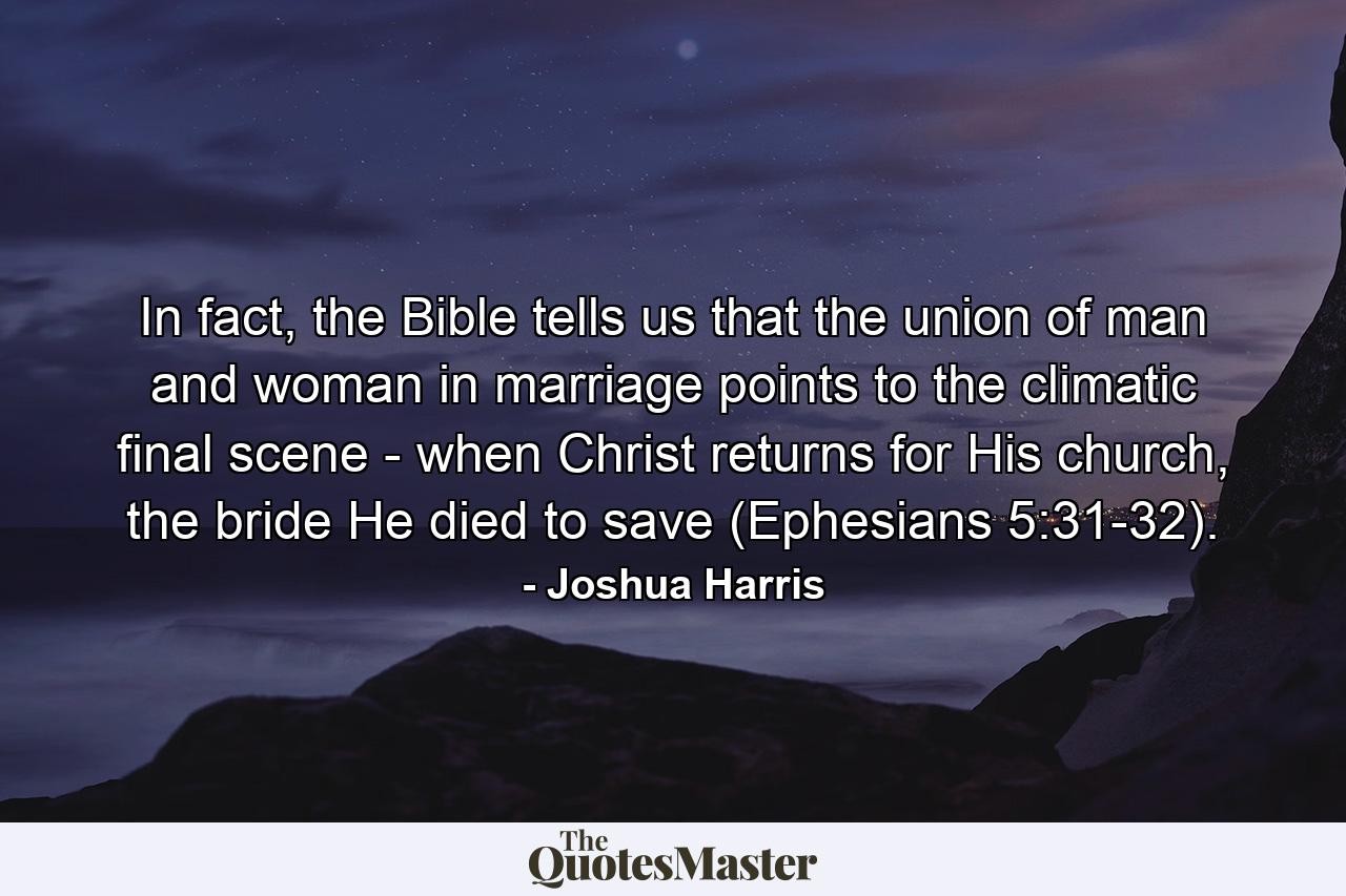 In fact, the Bible tells us that the union of man and woman in marriage points to the climatic final scene - when Christ returns for His church, the bride He died to save (Ephesians 5:31-32). - Quote by Joshua Harris