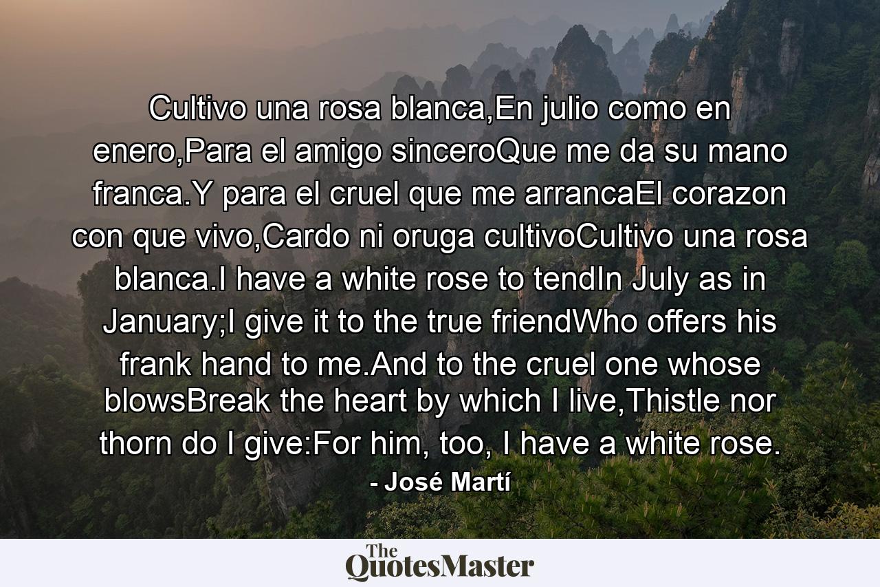 Cultivo una rosa blanca,En julio como en enero,Para el amigo sinceroQue me da su mano franca.Y para el cruel que me arrancaEl corazon con que vivo,Cardo ni oruga cultivoCultivo una rosa blanca.I have a white rose to tendIn July as in January;I give it to the true friendWho offers his frank hand to me.And to the cruel one whose blowsBreak the heart by which I live,Thistle nor thorn do I give:For him, too, I have a white rose. - Quote by José Martí