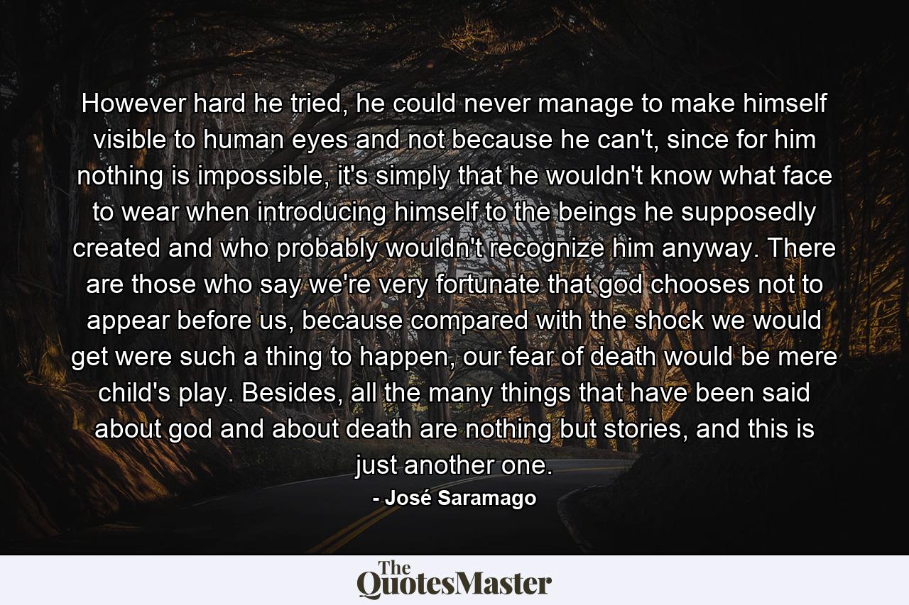 However hard he tried, he could never manage to make himself visible to human eyes and not because he can't, since for him nothing is impossible, it's simply that he wouldn't know what face to wear when introducing himself to the beings he supposedly created and who probably wouldn't recognize him anyway. There are those who say we're very fortunate that god chooses not to appear before us, because compared with the shock we would get were such a thing to happen, our fear of death would be mere child's play. Besides, all the many things that have been said about god and about death are nothing but stories, and this is just another one. - Quote by José Saramago