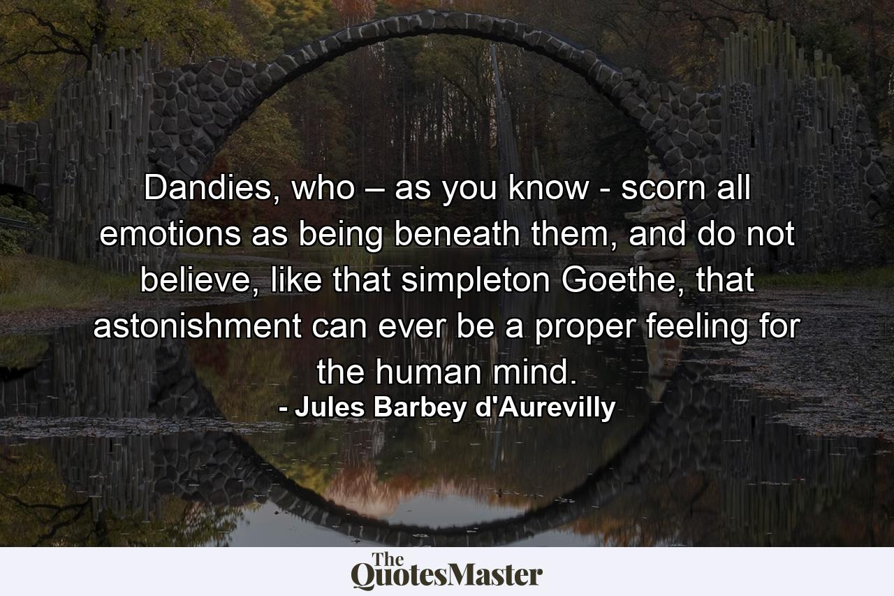 Dandies, who – as you know - scorn all emotions as being beneath them, and do not believe, like that simpleton Goethe, that astonishment can ever be a proper feeling for the human mind. - Quote by Jules Barbey d'Aurevilly