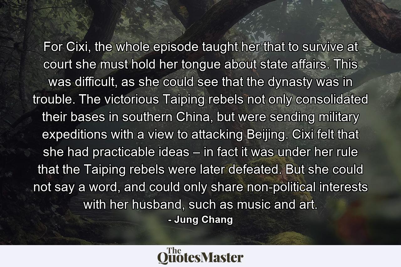 For Cixi, the whole episode taught her that to survive at court she must hold her tongue about state affairs. This was difficult, as she could see that the dynasty was in trouble. The victorious Taiping rebels not only consolidated their bases in southern China, but were sending military expeditions with a view to attacking Beijing. Cixi felt that she had practicable ideas – in fact it was under her rule that the Taiping rebels were later defeated. But she could not say a word, and could only share non-political interests with her husband, such as music and art. - Quote by Jung Chang