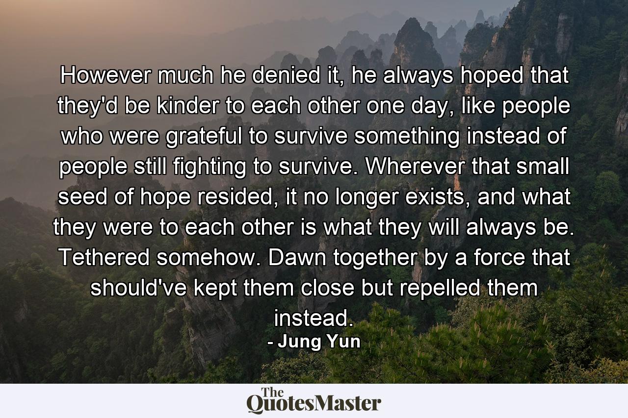 However much he denied it, he always hoped that they'd be kinder to each other one day, like people who were grateful to survive something instead of people still fighting to survive. Wherever that small seed of hope resided, it no longer exists, and what they were to each other is what they will always be. Tethered somehow. Dawn together by a force that should've kept them close but repelled them instead. - Quote by Jung Yun