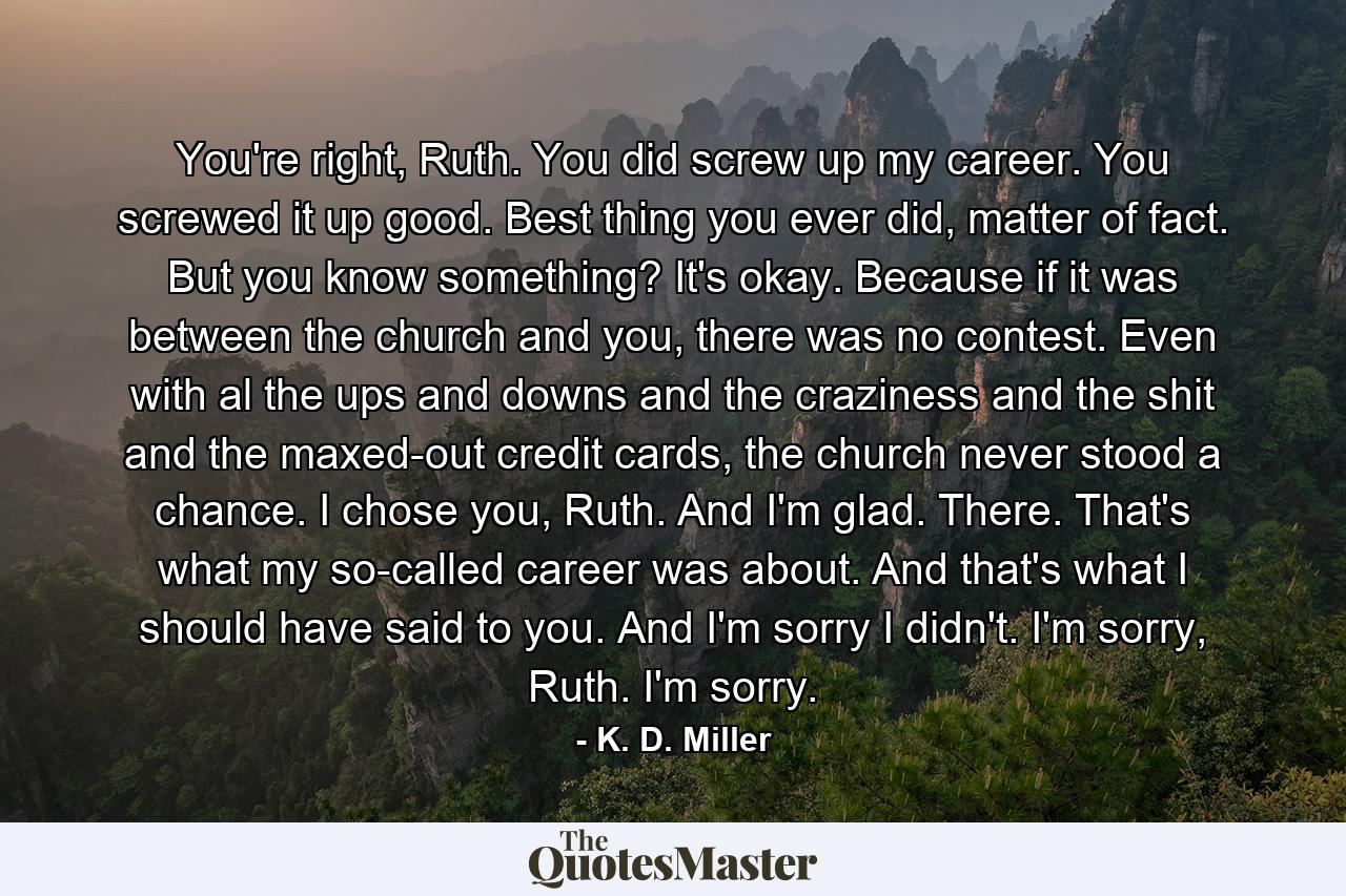 You're right, Ruth. You did screw up my career. You screwed it up good. Best thing you ever did, matter of fact. But you know something? It's okay. Because if it was between the church and you, there was no contest. Even with al the ups and downs and the craziness and the shit and the maxed-out credit cards, the church never stood a chance. I chose you, Ruth. And I'm glad. There. That's what my so-called career was about. And that's what I should have said to you. And I'm sorry I didn't. I'm sorry, Ruth. I'm sorry. - Quote by K. D. Miller