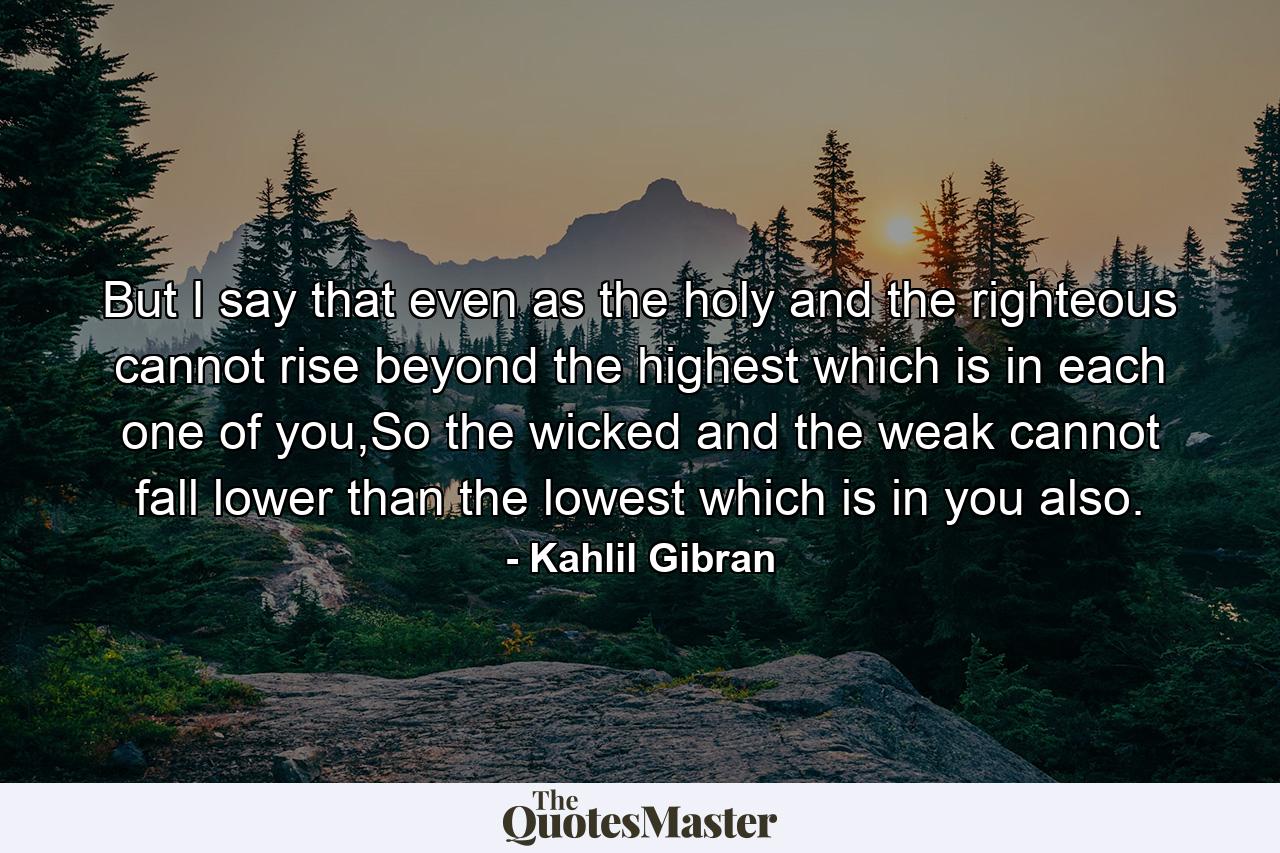 But I say that even as the holy and the righteous cannot rise beyond the highest which is in each one of you,So the wicked and the weak cannot fall lower than the lowest which is in you also. - Quote by Kahlil Gibran