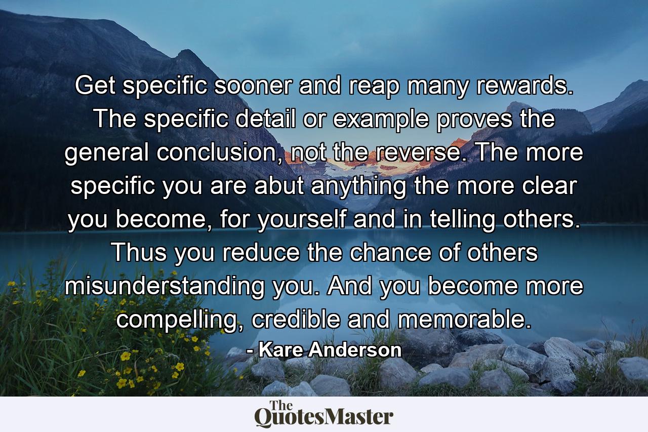 Get specific sooner and reap many rewards. The specific detail or example proves the general conclusion, not the reverse. The more specific you are abut anything the more clear you become, for yourself and in telling others. Thus you reduce the chance of others misunderstanding you. And you become more compelling, credible and memorable. - Quote by Kare Anderson