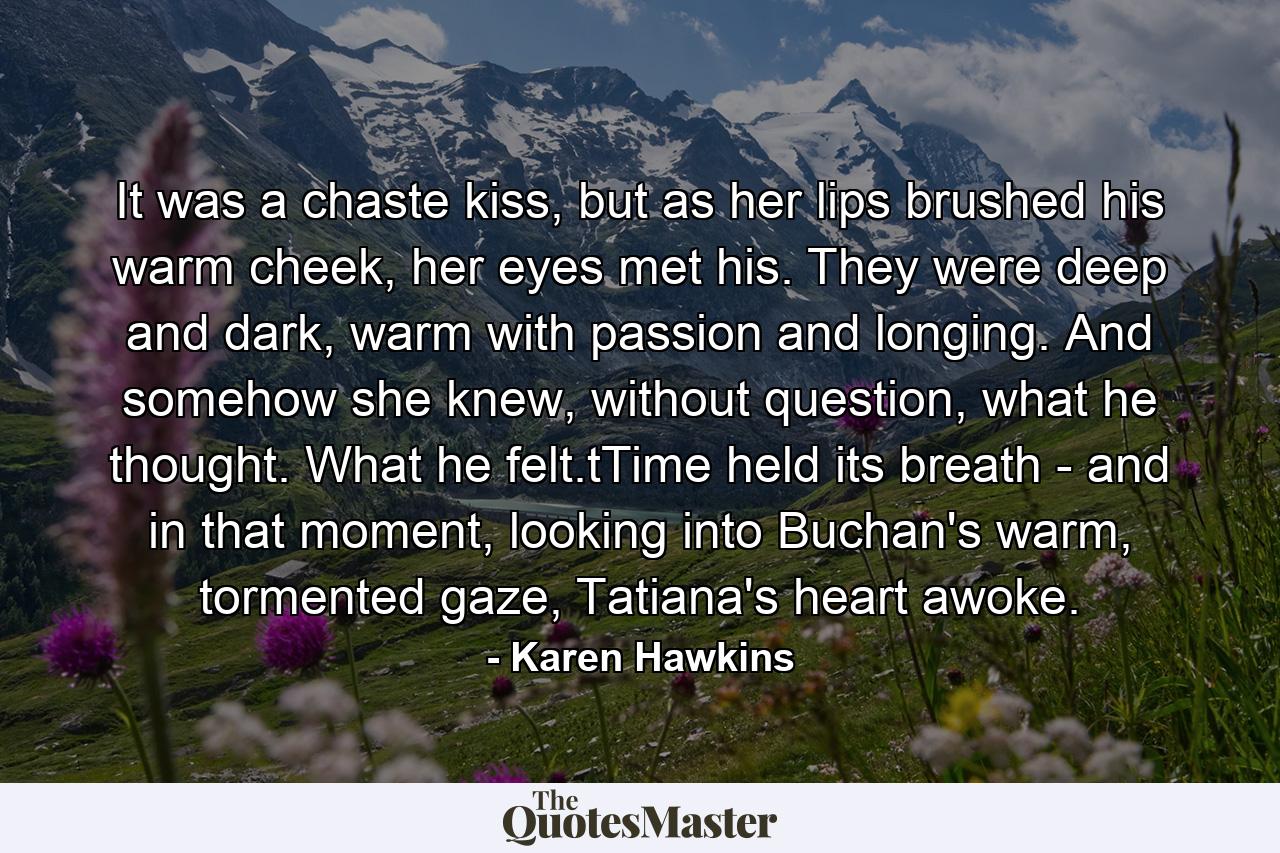 It was a chaste kiss, but as her lips brushed his warm cheek, her eyes met his. They were deep and dark, warm with passion and longing. And somehow she knew, without question, what he thought. What he felt.tTime held its breath - and in that moment, looking into Buchan's warm, tormented gaze, Tatiana's heart awoke. - Quote by Karen Hawkins