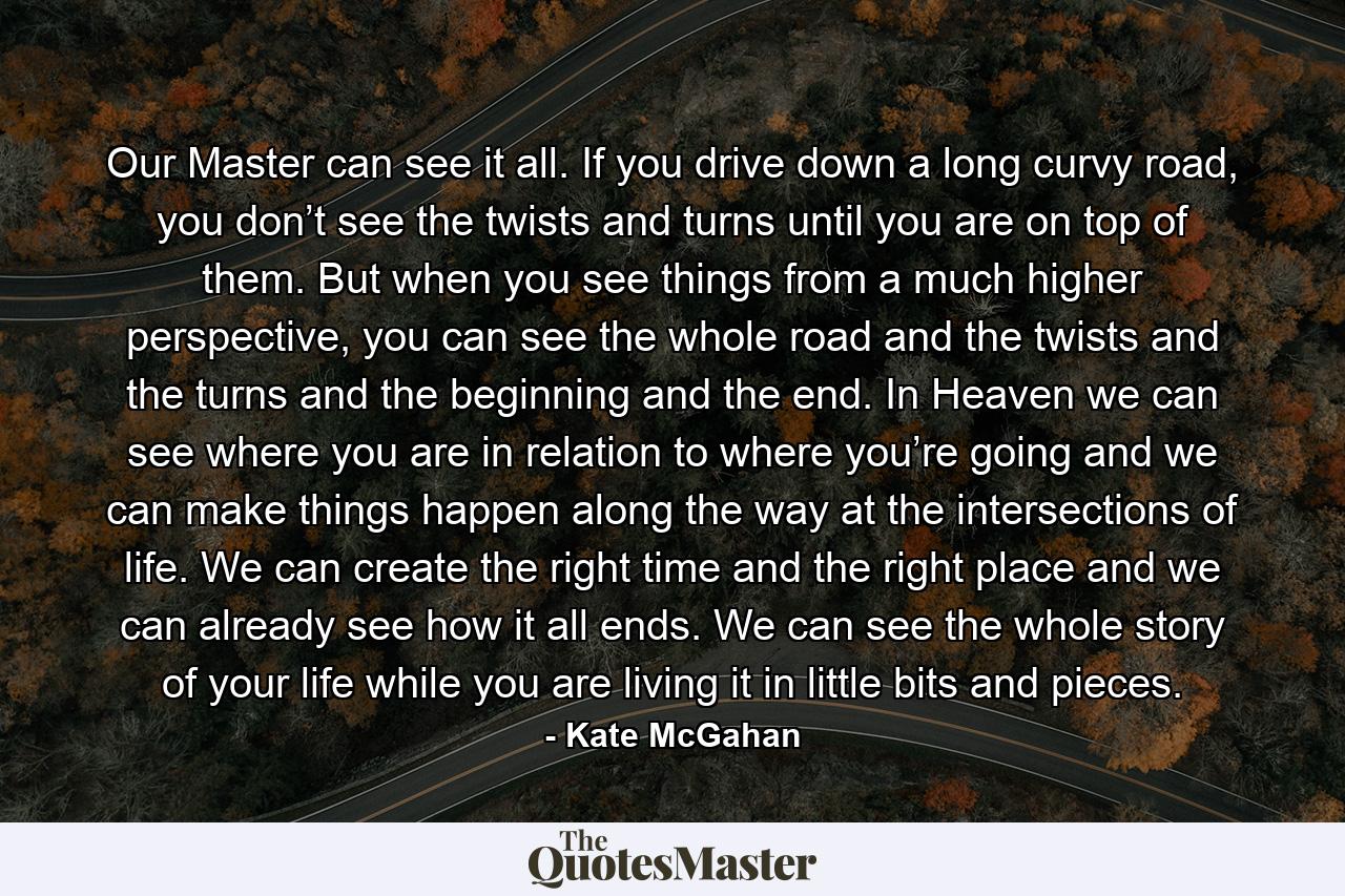 Our Master can see it all. If you drive down a long curvy road, you don’t see the twists and turns until you are on top of them. But when you see things from a much higher perspective, you can see the whole road and the twists and the turns and the beginning and the end. In Heaven we can see where you are in relation to where you’re going and we can make things happen along the way at the intersections of life. We can create the right time and the right place and we can already see how it all ends. We can see the whole story of your life while you are living it in little bits and pieces. - Quote by Kate McGahan