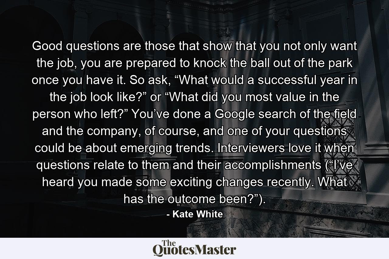 Good questions are those that show that you not only want the job, you are prepared to knock the ball out of the park once you have it. So ask, “What would a successful year in the job look like?” or “What did you most value in the person who left?” You’ve done a Google search of the field and the company, of course, and one of your questions could be about emerging trends. Interviewers love it when questions relate to them and their accomplishments (“I’ve heard you made some exciting changes recently. What has the outcome been?”). - Quote by Kate White