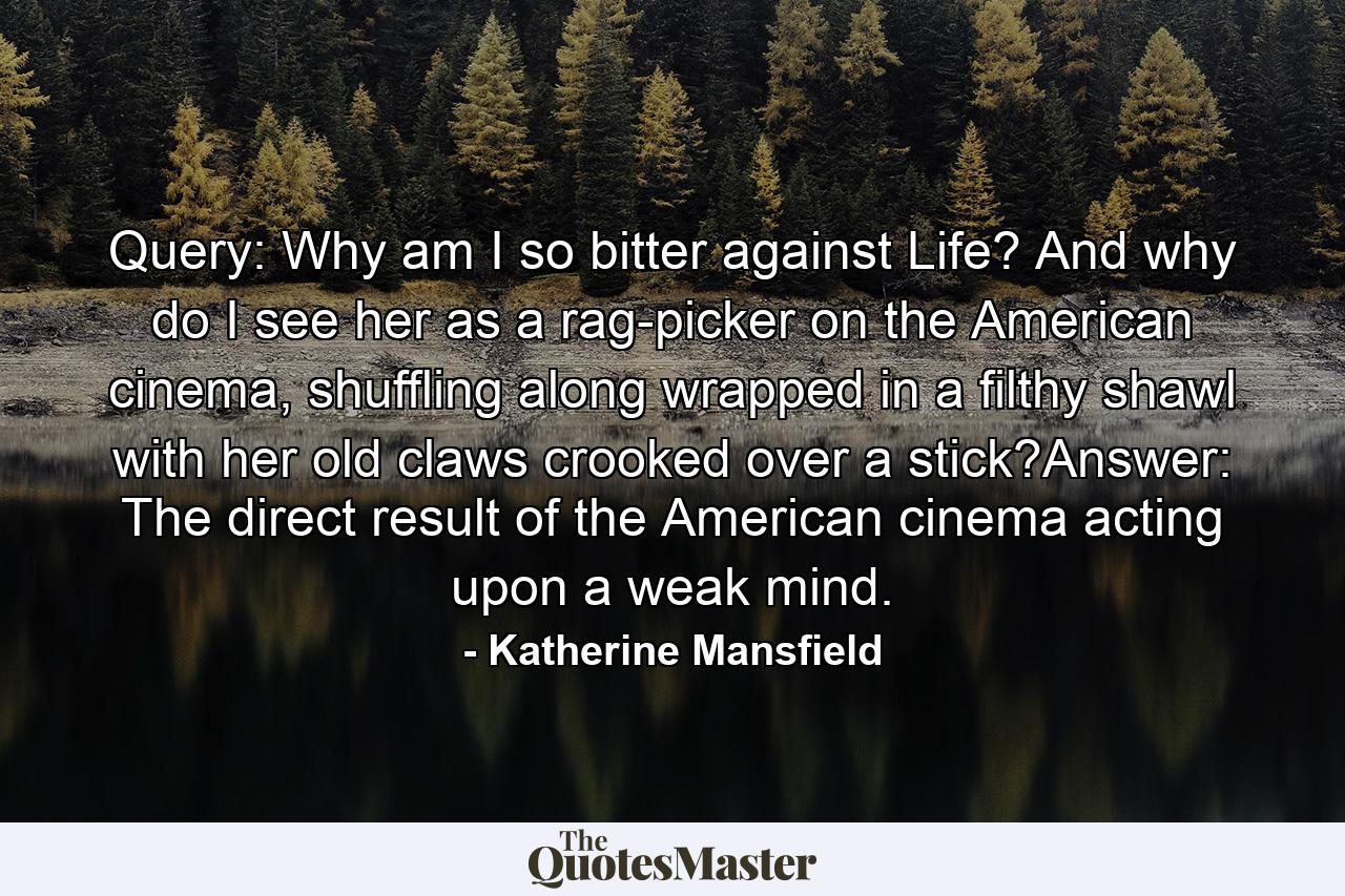 Query: Why am I so bitter against Life? And why do I see her as a rag-picker on the American cinema, shuffling along wrapped in a filthy shawl with her old claws crooked over a stick?Answer: The direct result of the American cinema acting upon a weak mind. - Quote by Katherine Mansfield