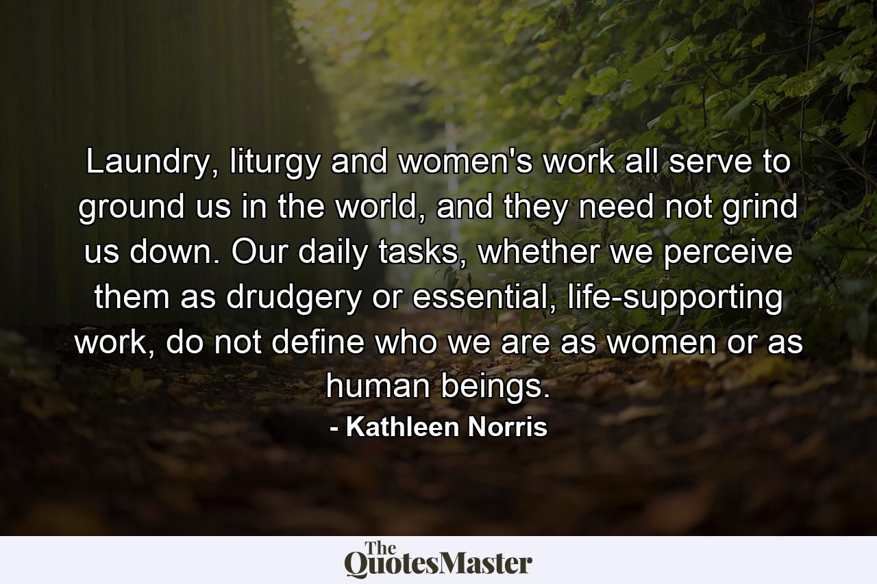 Laundry, liturgy and women's work all serve to ground us in the world, and they need not grind us down. Our daily tasks, whether we perceive them as drudgery or essential, life-supporting work, do not define who we are as women or as human beings. - Quote by Kathleen Norris