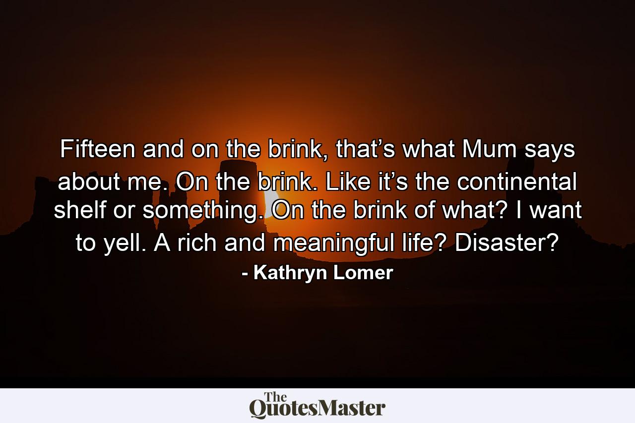 Fifteen and on the brink, that’s what Mum says about me. On the brink. Like it’s the continental shelf or something. On the brink of what? I want to yell. A rich and meaningful life? Disaster? - Quote by Kathryn Lomer