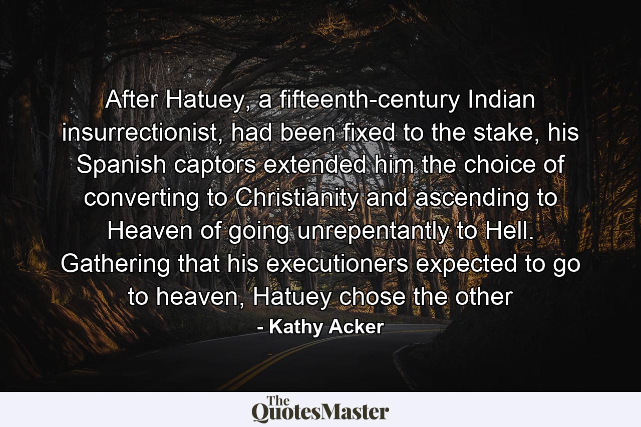 After Hatuey, a fifteenth-century Indian insurrectionist, had been fixed to the stake, his Spanish captors extended him the choice of converting to Christianity and ascending to Heaven of going unrepentantly to Hell. Gathering that his executioners expected to go to heaven, Hatuey chose the other - Quote by Kathy Acker