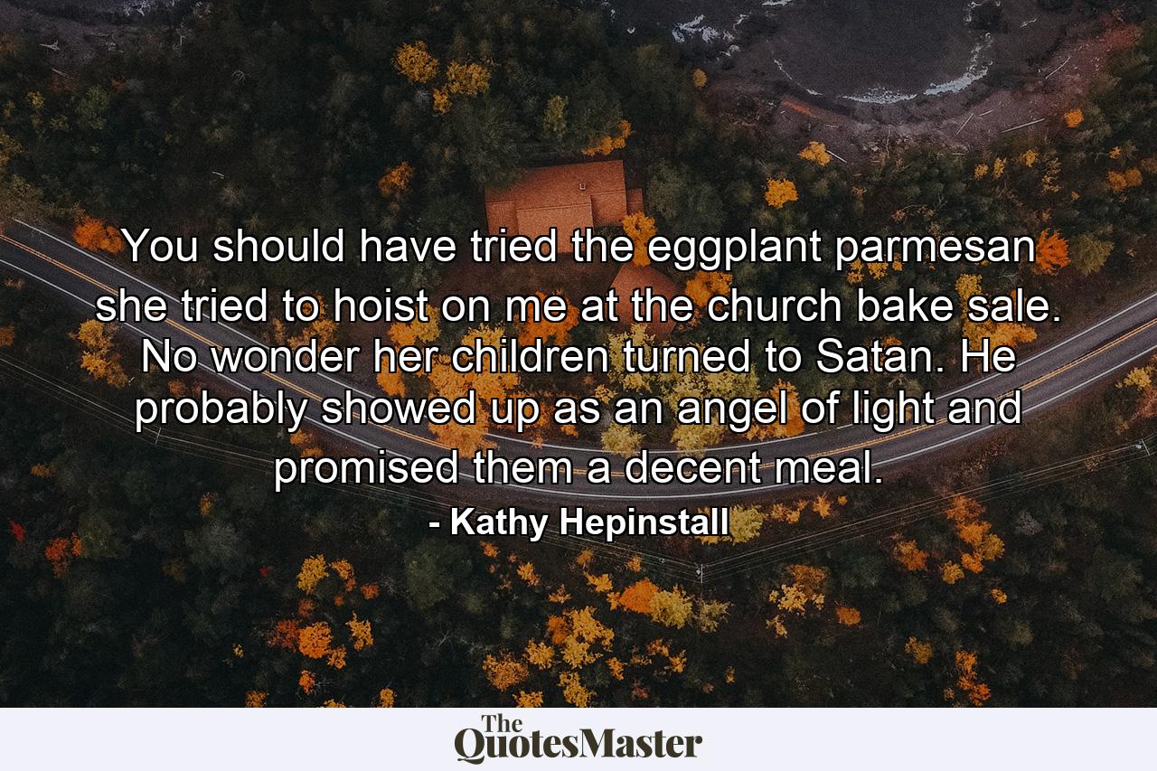 You should have tried the eggplant parmesan she tried to hoist on me at the church bake sale. No wonder her children turned to Satan. He probably showed up as an angel of light and promised them a decent meal. - Quote by Kathy Hepinstall