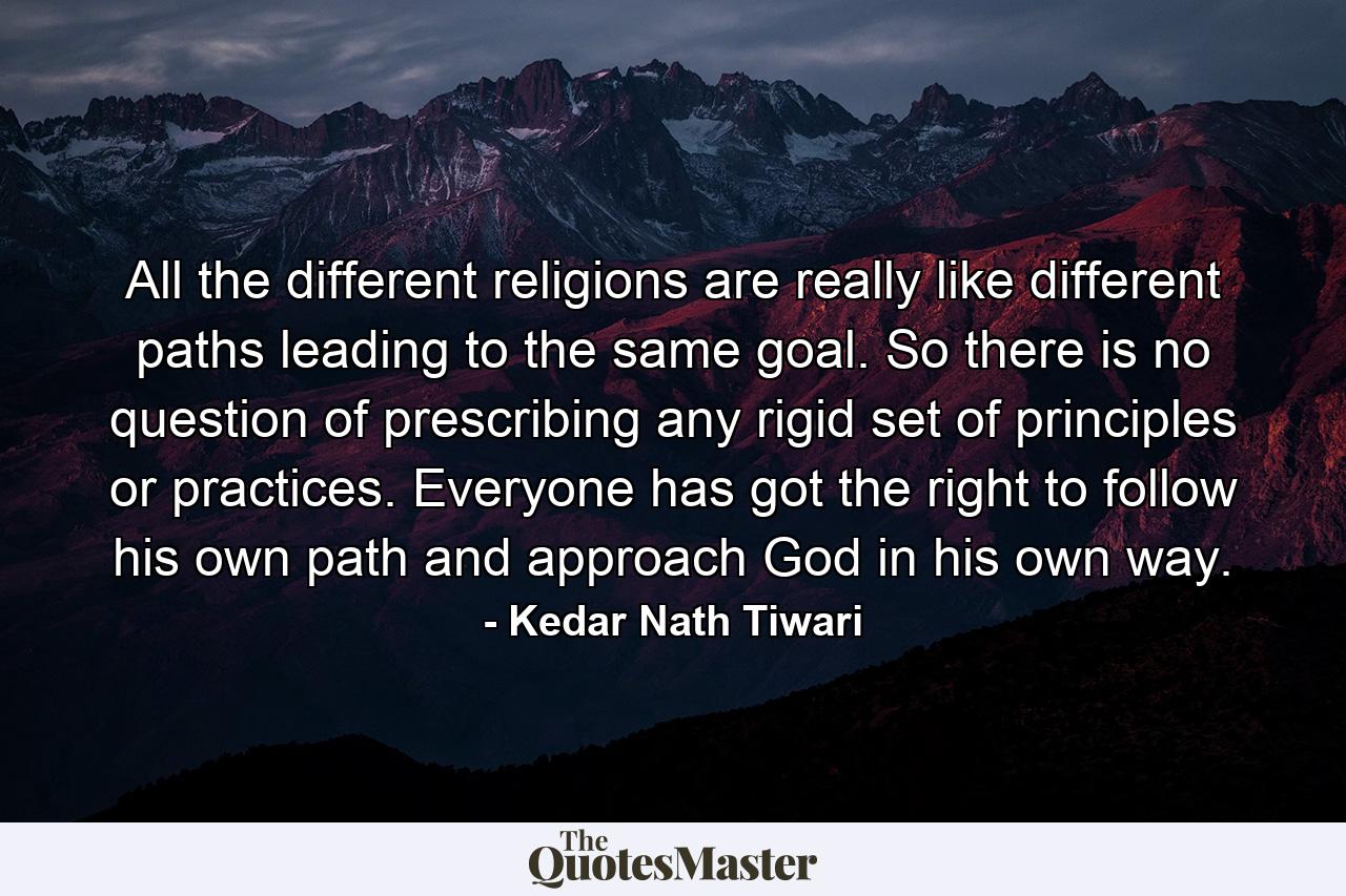 All the different religions are really like different paths leading to the same goal. So there is no question of prescribing any rigid set of principles or practices. Everyone has got the right to follow his own path and approach God in his own way. - Quote by Kedar Nath Tiwari