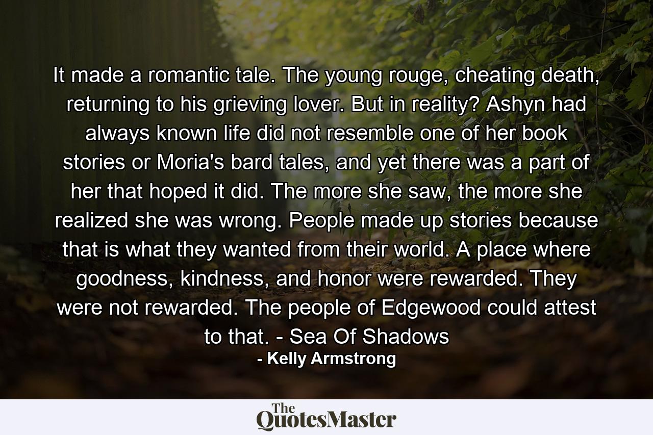 It made a romantic tale. The young rouge, cheating death, returning to his grieving lover. But in reality? Ashyn had always known life did not resemble one of her book stories or Moria's bard tales, and yet there was a part of her that hoped it did. The more she saw, the more she realized she was wrong. People made up stories because that is what they wanted from their world. A place where goodness, kindness, and honor were rewarded. They were not rewarded. The people of Edgewood could attest to that. - Sea Of Shadows - Quote by Kelly Armstrong