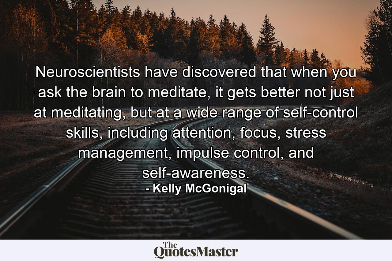 Neuroscientists have discovered that when you ask the brain to meditate, it gets better not just at meditating, but at a wide range of self-control skills, including attention, focus, stress management, impulse control, and self-awareness. - Quote by Kelly McGonigal