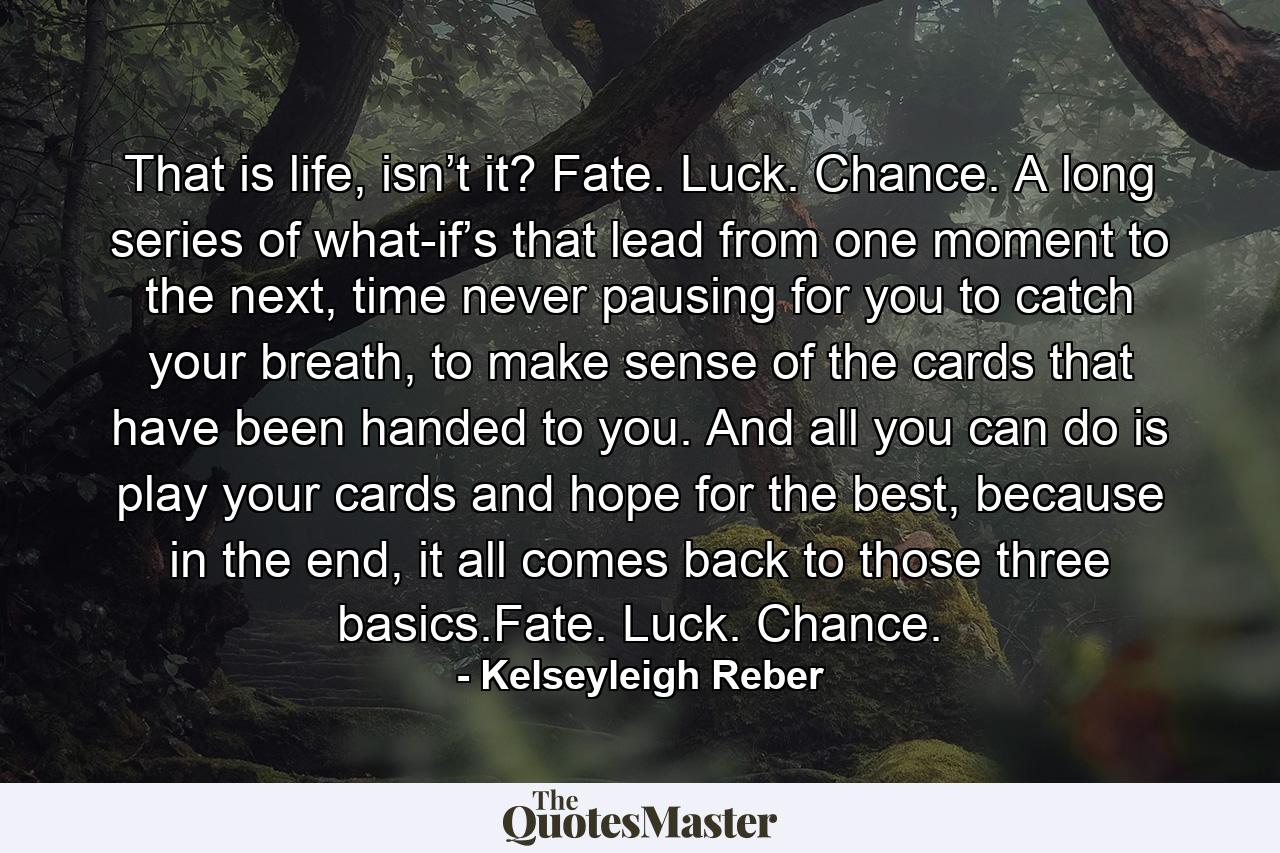 That is life, isn’t it? Fate. Luck. Chance. A long series of what-if’s that lead from one moment to the next, time never pausing for you to catch your breath, to make sense of the cards that have been handed to you. And all you can do is play your cards and hope for the best, because in the end, it all comes back to those three basics.Fate. Luck. Chance. - Quote by Kelseyleigh Reber