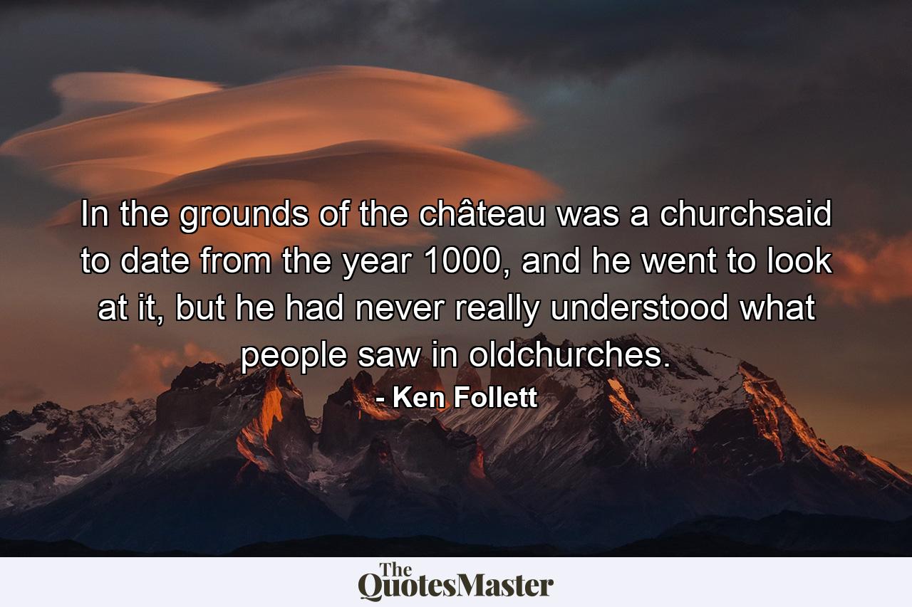 In the grounds of the château was a churchsaid to date from the year 1000, and he went to look at it, but he had never really understood what people saw in oldchurches. - Quote by Ken Follett