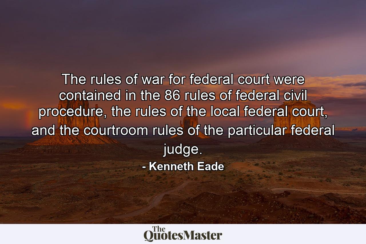 The rules of war for federal court were contained in the 86 rules of federal civil procedure, the rules of the local federal court, and the courtroom rules of the particular federal judge. - Quote by Kenneth Eade