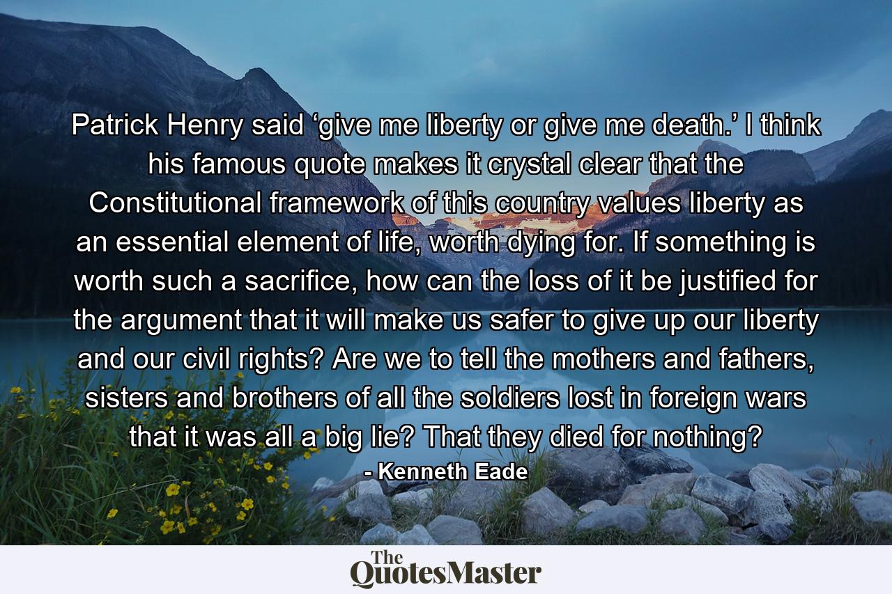 Patrick Henry said ‘give me liberty or give me death.’ I think his famous quote makes it crystal clear that the Constitutional framework of this country values liberty as an essential element of life, worth dying for. If something is worth such a sacrifice, how can the loss of it be justified for the argument that it will make us safer to give up our liberty and our civil rights? Are we to tell the mothers and fathers, sisters and brothers of all the soldiers lost in foreign wars that it was all a big lie? That they died for nothing? - Quote by Kenneth Eade