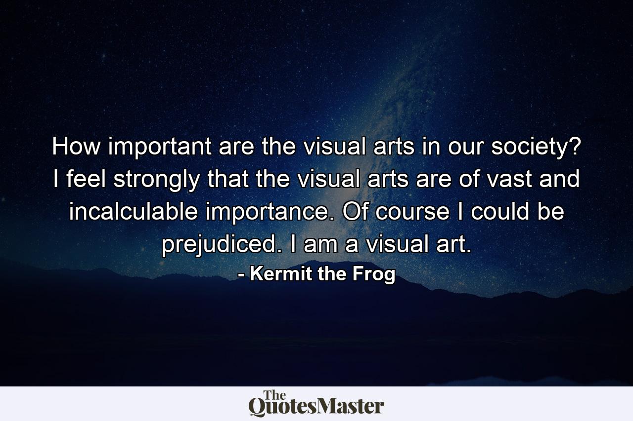 How important are the visual arts in our society? I feel strongly that the visual arts are of vast and incalculable importance. Of course I could be prejudiced. I am a visual art. - Quote by Kermit the Frog