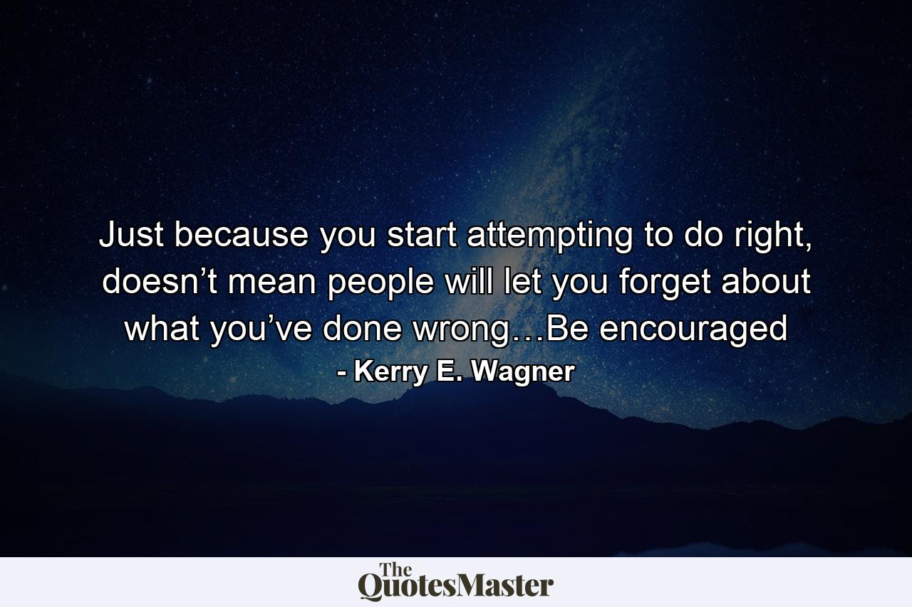 Just because you start attempting to do right, doesn’t mean people will let you forget about what you’ve done wrong…Be encouraged - Quote by Kerry E. Wagner