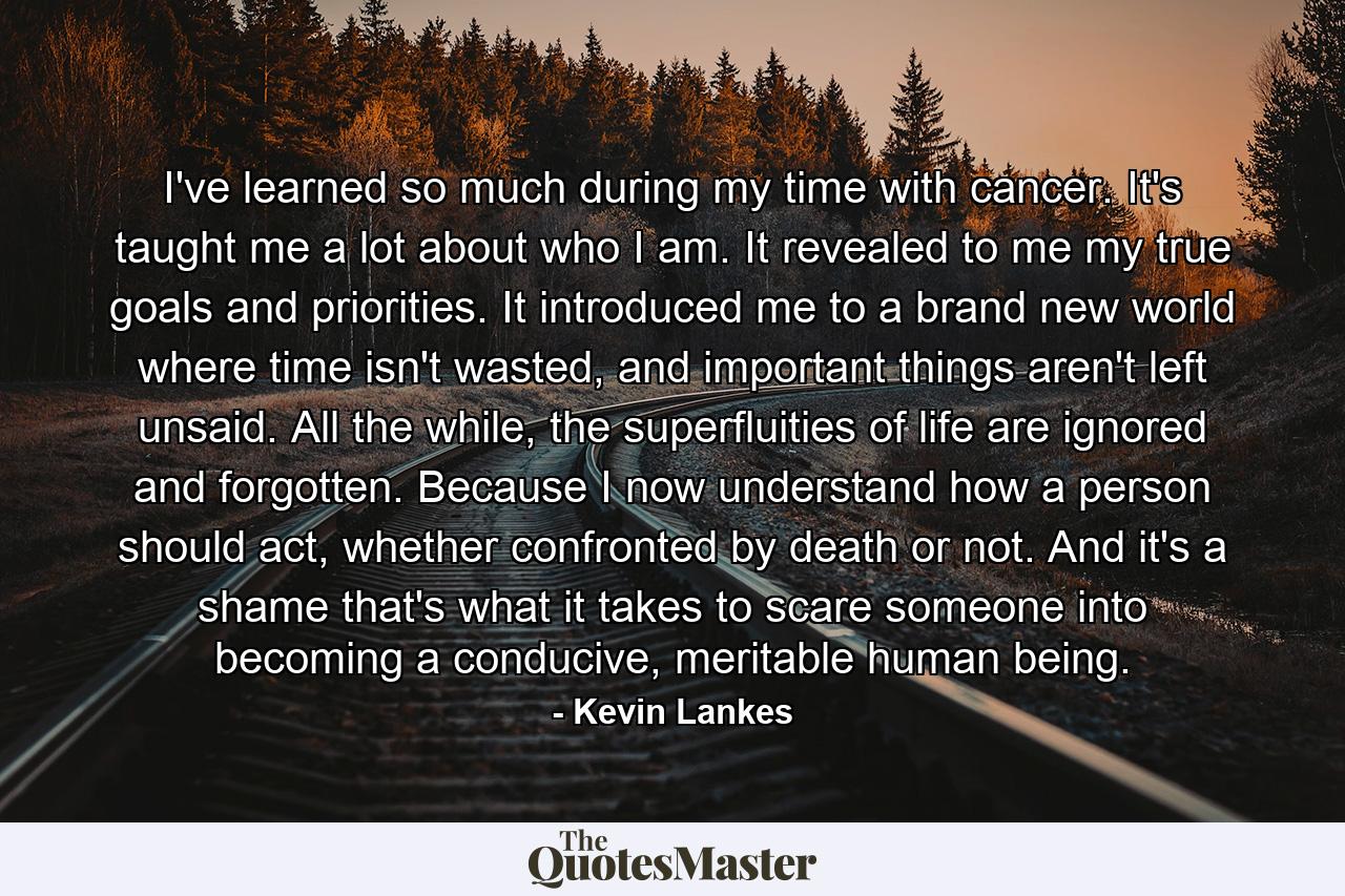 I've learned so much during my time with cancer. It's taught me a lot about who I am. It revealed to me my true goals and priorities. It introduced me to a brand new world where time isn't wasted, and important things aren't left unsaid. All the while, the superfluities of life are ignored and forgotten. Because I now understand how a person should act, whether confronted by death or not. And it's a shame that's what it takes to scare someone into becoming a conducive, meritable human being. - Quote by Kevin Lankes