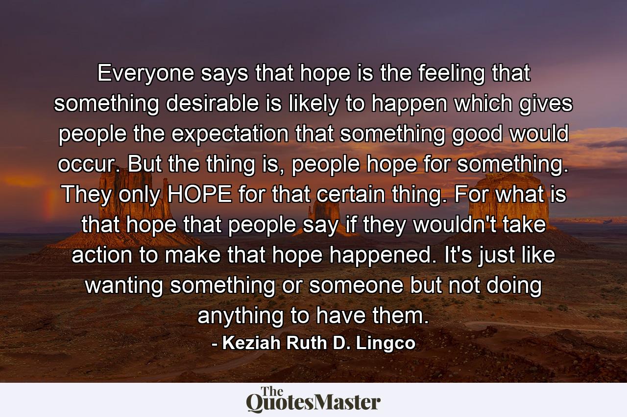 Everyone says that hope is the feeling that something desirable is likely to happen which gives people the expectation that something good would occur. But the thing is, people hope for something. They only HOPE for that certain thing. For what is that hope that people say if they wouldn't take action to make that hope happened. It's just like wanting something or someone but not doing anything to have them. - Quote by Keziah Ruth D. Lingco