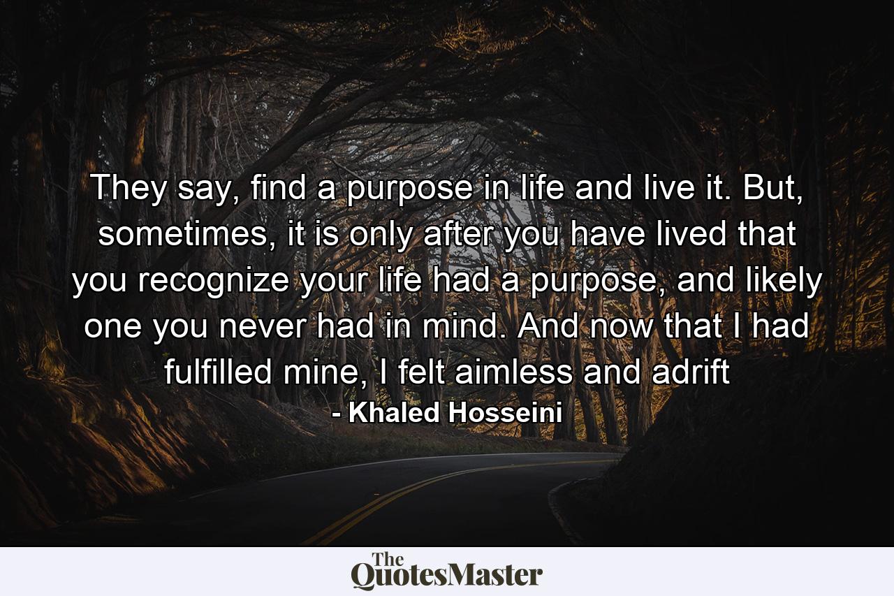 They say, find a purpose in life and live it. But, sometimes, it is only after you have lived that you recognize your life had a purpose, and likely one you never had in mind. And now that I had fulfilled mine, I felt aimless and adrift - Quote by Khaled Hosseini