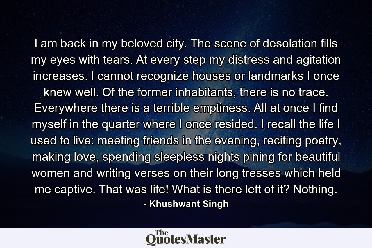 I am back in my beloved city. The scene of desolation fills my eyes with tears. At every step my distress and agitation increases. I cannot recognize houses or landmarks I once knew well. Of the former inhabitants, there is no trace. Everywhere there is a terrible emptiness. All at once I find myself in the quarter where I once resided. I recall the life I used to live: meeting friends in the evening, reciting poetry, making love, spending sleepless nights pining for beautiful women and writing verses on their long tresses which held me captive. That was life! What is there left of it? Nothing. - Quote by Khushwant Singh