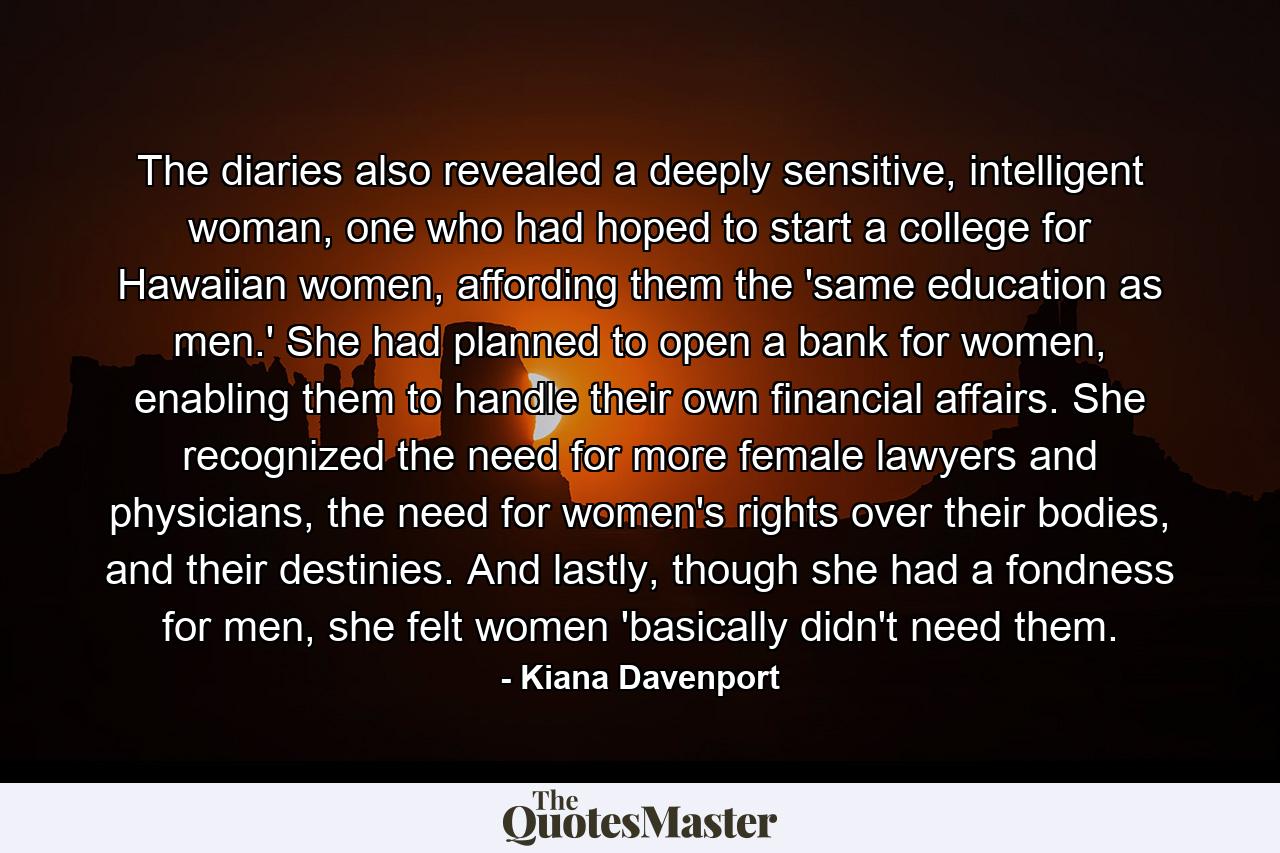 The diaries also revealed a deeply sensitive, intelligent woman, one who had hoped to start a college for Hawaiian women, affording them the 'same education as men.' She had planned to open a bank for women, enabling them to handle their own financial affairs. She recognized the need for more female lawyers and physicians, the need for women's rights over their bodies, and their destinies. And lastly, though she had a fondness for men, she felt women 'basically didn't need them. - Quote by Kiana Davenport