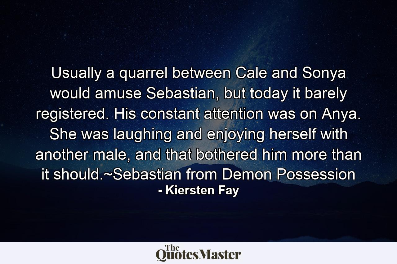 Usually a quarrel between Cale and Sonya would amuse Sebastian, but today it barely registered. His constant attention was on Anya. She was laughing and enjoying herself with another male, and that bothered him more than it should.~Sebastian from Demon Possession - Quote by Kiersten Fay