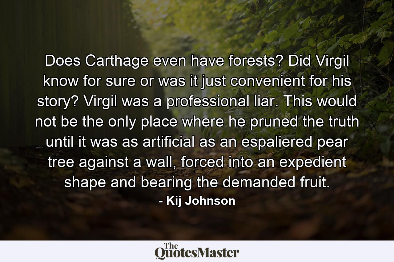 Does Carthage even have forests? Did Virgil know for sure or was it just convenient for his story? Virgil was a professional liar. This would not be the only place where he pruned the truth until it was as artificial as an espaliered pear tree against a wall, forced into an expedient shape and bearing the demanded fruit. - Quote by Kij Johnson