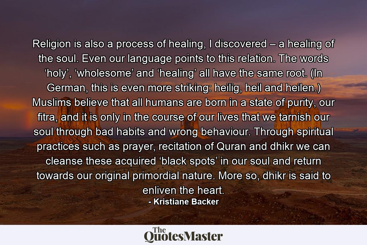 Religion is also a process of healing, I discovered – a healing of the soul. Even our language points to this relation. The words ‘holy’, ‘wholesome’ and ‘healing’ all have the same root. (In German, this is even more striking: heilig, heil and heilen.) Muslims believe that all humans are born in a state of purity, our fitra, and it is only in the course of our lives that we tarnish our soul through bad habits and wrong behaviour. Through spiritual practices such as prayer, recitation of Quran and dhikr we can cleanse these acquired ‘black spots’ in our soul and return towards our original primordial nature. More so, dhikr is said to enliven the heart. - Quote by Kristiane Backer