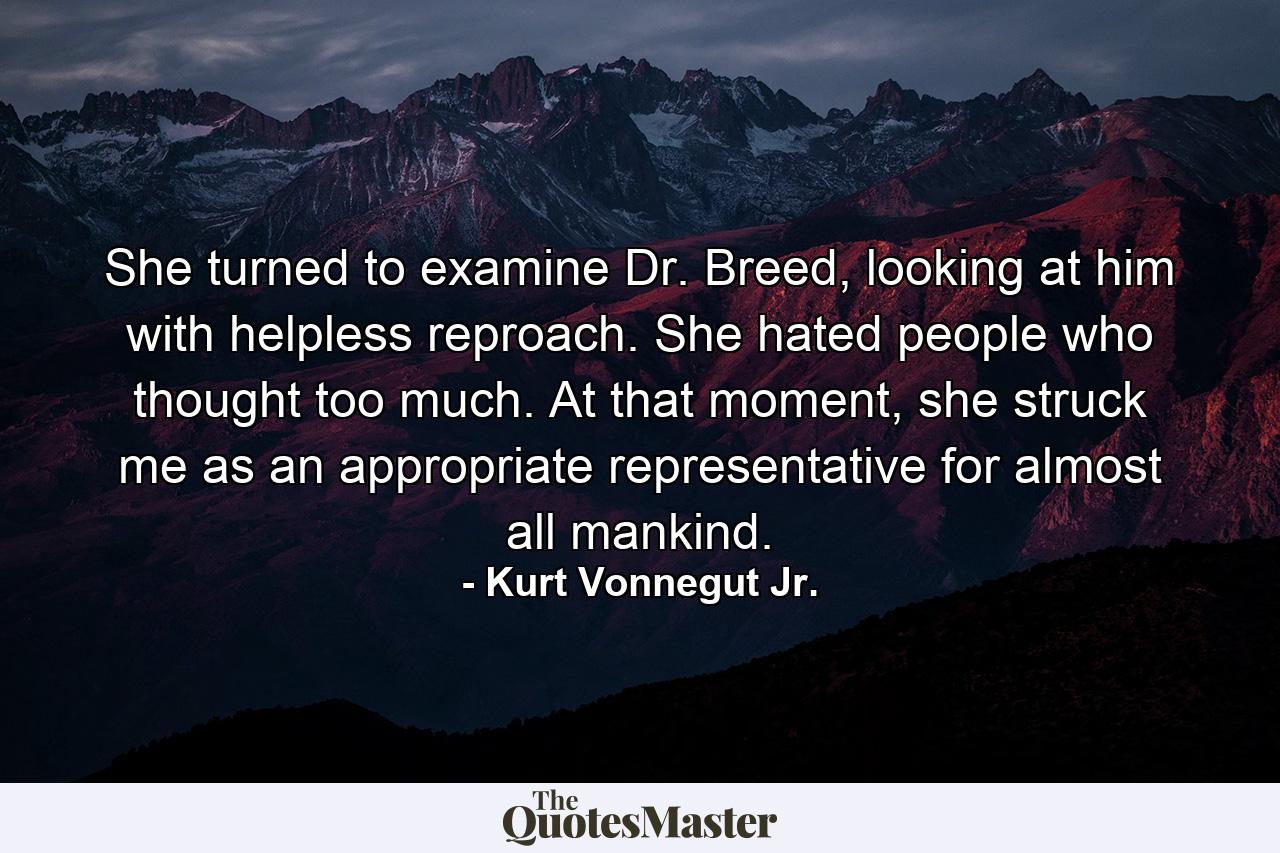 She turned to examine Dr. Breed, looking at him with helpless reproach. She hated people who thought too much. At that moment, she struck me as an appropriate representative for almost all mankind. - Quote by Kurt Vonnegut Jr.