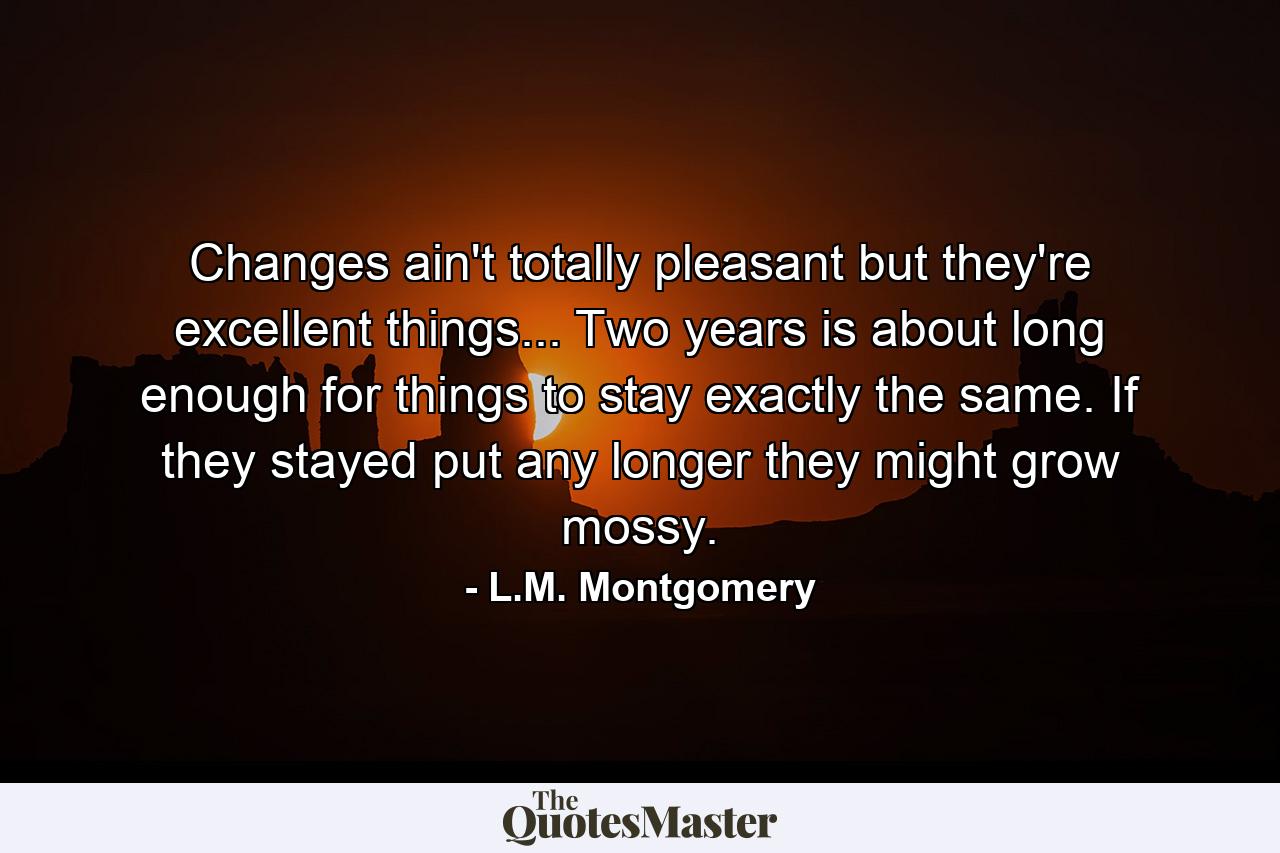 Changes ain't totally pleasant but they're excellent things... Two years is about long enough for things to stay exactly the same. If they stayed put any longer they might grow mossy. - Quote by L.M. Montgomery