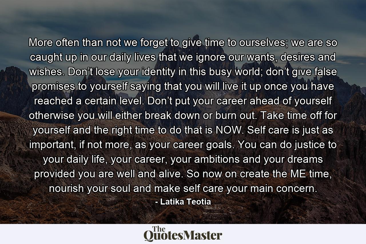 More often than not we forget to give time to ourselves; we are so caught up in our daily lives that we ignore our wants, desires and wishes. Don’t lose your identity in this busy world; don’t give false promises to yourself saying that you will live it up once you have reached a certain level. Don’t put your career ahead of yourself otherwise you will either break down or burn out. Take time off for yourself and the right time to do that is NOW. Self care is just as important, if not more, as your career goals. You can do justice to your daily life, your career, your ambitions and your dreams provided you are well and alive. So now on create the ME time, nourish your soul and make self care your main concern. - Quote by Latika Teotia