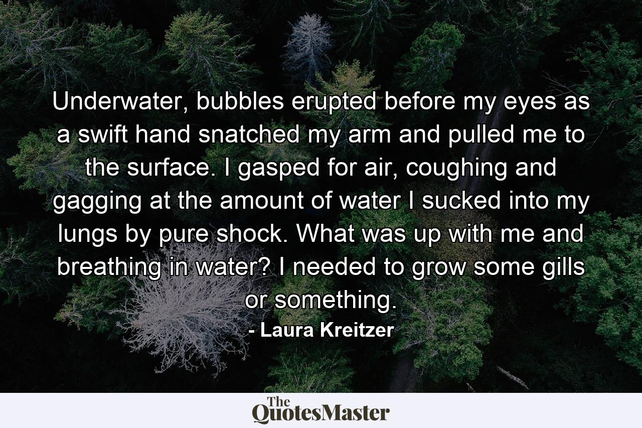 Underwater, bubbles erupted before my eyes as a swift hand snatched my arm and pulled me to the surface. I gasped for air, coughing and gagging at the amount of water I sucked into my lungs by pure shock. What was up with me and breathing in water? I needed to grow some gills or something. - Quote by Laura Kreitzer