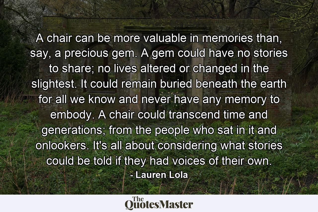 A chair can be more valuable in memories than, say, a precious gem. A gem could have no stories to share; no lives altered or changed in the slightest. It could remain buried beneath the earth for all we know and never have any memory to embody. A chair could transcend time and generations; from the people who sat in it and onlookers. It's all about considering what stories could be told if they had voices of their own. - Quote by Lauren Lola