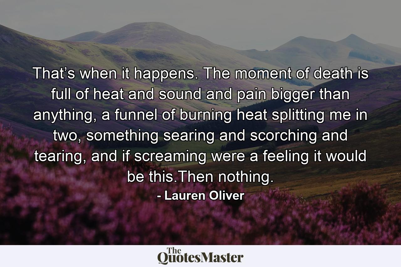 That’s when it happens. The moment of death is full of heat and sound and pain bigger than anything, a funnel of burning heat splitting me in two, something searing and scorching and tearing, and if screaming were a feeling it would be this.Then nothing. - Quote by Lauren Oliver