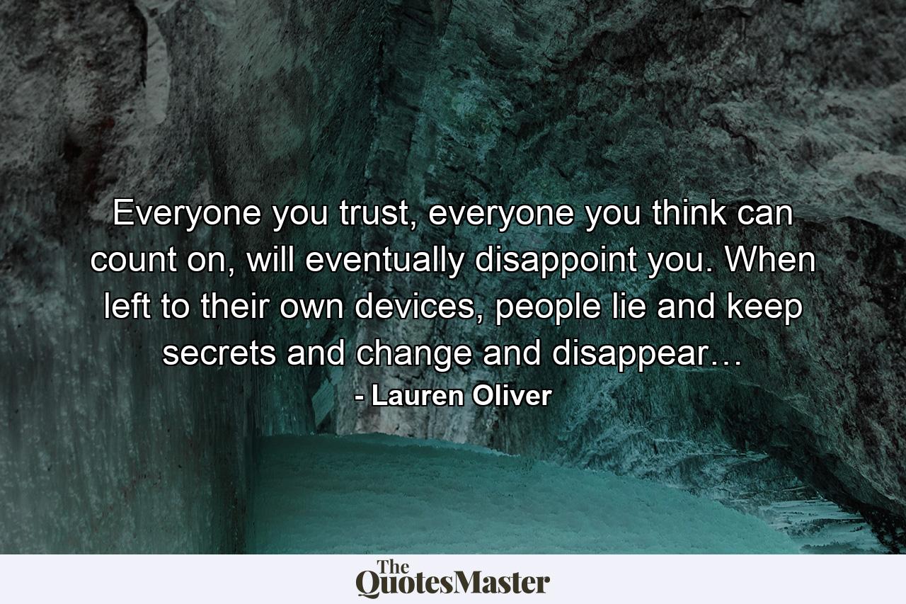 Everyone you trust, everyone you think can count on, will eventually disappoint you. When left to their own devices, people lie and keep secrets and change and disappear… - Quote by Lauren Oliver