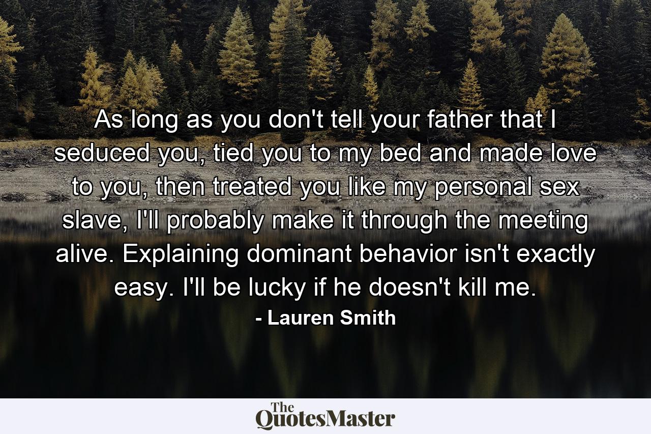 As long as you don't tell your father that I seduced you, tied you to my bed and made love to you, then treated you like my personal sex slave, I'll probably make it through the meeting alive. Explaining dominant behavior isn't exactly easy. I'll be lucky if he doesn't kill me. - Quote by Lauren Smith