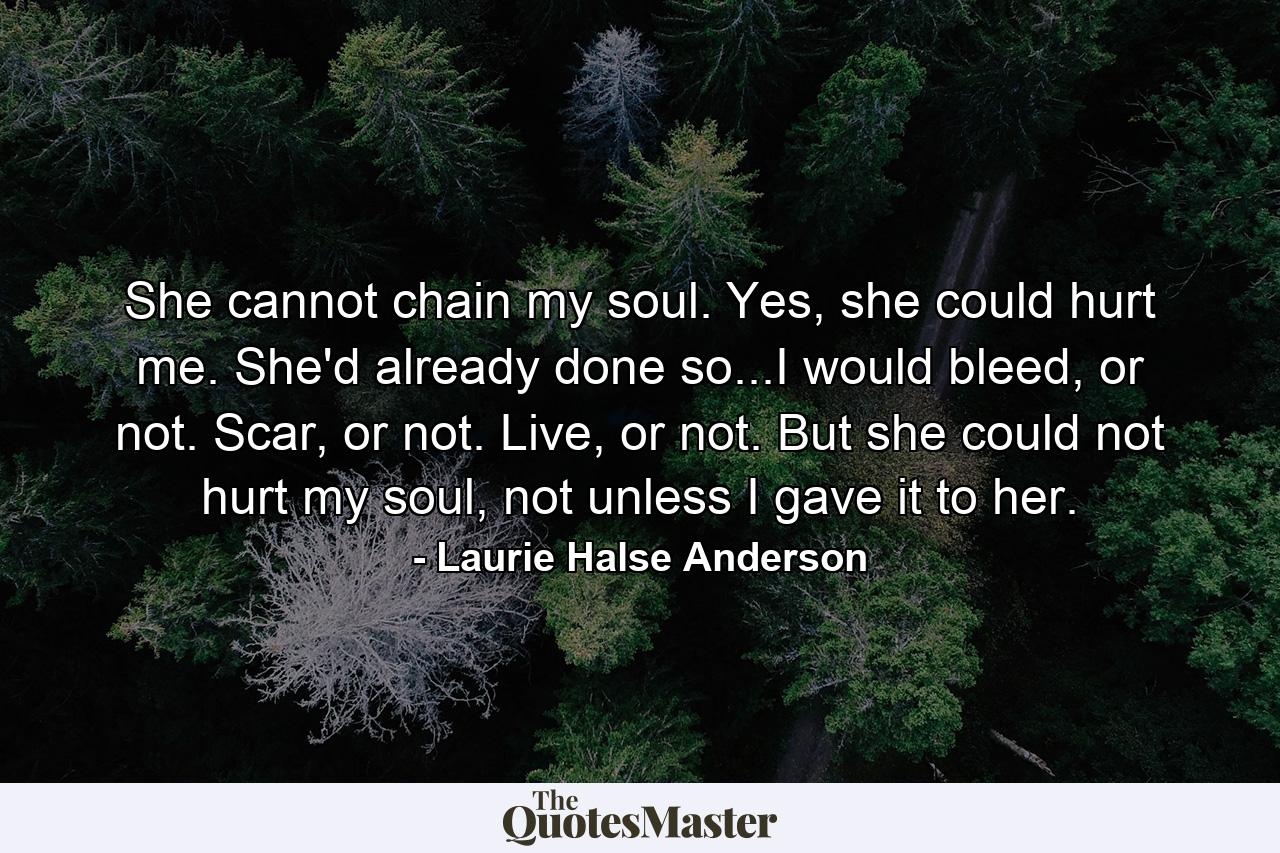 She cannot chain my soul. Yes, she could hurt me. She'd already done so...I would bleed, or not. Scar, or not. Live, or not. But she could not hurt my soul, not unless I gave it to her. - Quote by Laurie Halse Anderson