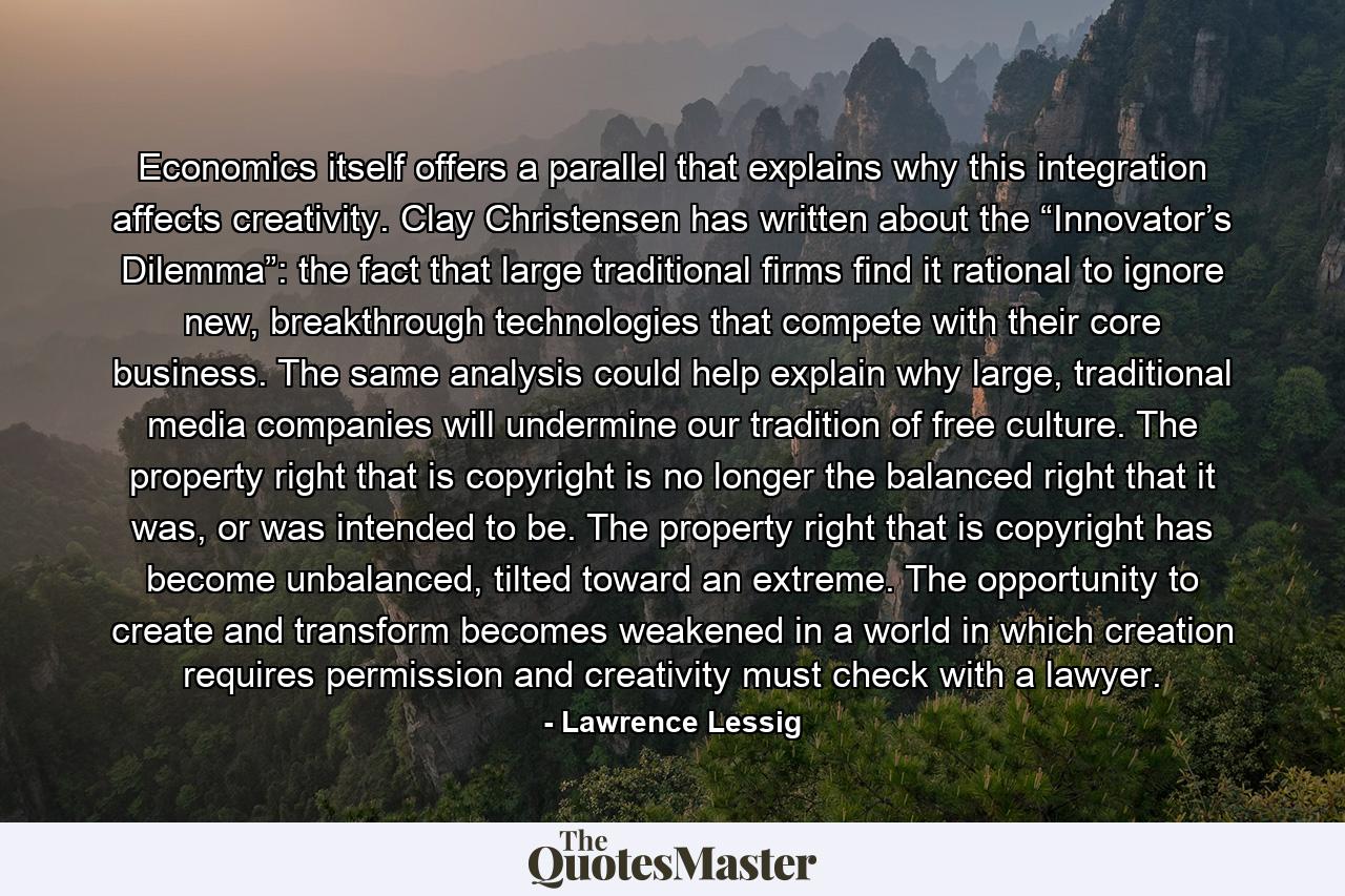 Economics itself offers a parallel that explains why this integration affects creativity. Clay Christensen has written about the “Innovator’s Dilemma”: the fact that large traditional firms find it rational to ignore new, breakthrough technologies that compete with their core business. The same analysis could help explain why large, traditional media companies will undermine our tradition of free culture. The property right that is copyright is no longer the balanced right that it was, or was intended to be. The property right that is copyright has become unbalanced, tilted toward an extreme. The opportunity to create and transform becomes weakened in a world in which creation requires permission and creativity must check with a lawyer. - Quote by Lawrence Lessig