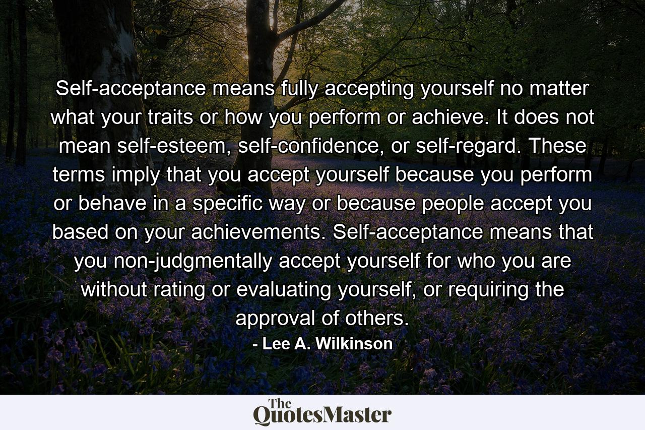 Self-acceptance means fully accepting yourself no matter what your traits or how you perform or achieve. It does not mean self-esteem, self-confidence, or self-regard. These terms imply that you accept yourself because you perform or behave in a specific way or because people accept you based on your achievements. Self-acceptance means that you non-judgmentally accept yourself for who you are without rating or evaluating yourself, or requiring the approval of others. - Quote by Lee A. Wilkinson