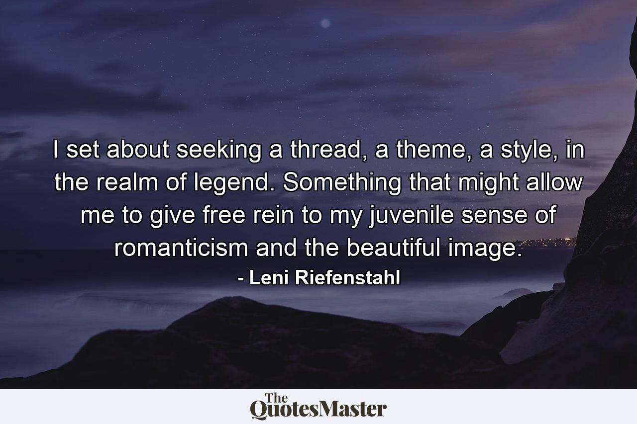 I set about seeking a thread, a theme, a style, in the realm of legend. Something that might allow me to give free rein to my juvenile sense of romanticism and the beautiful image. - Quote by Leni Riefenstahl