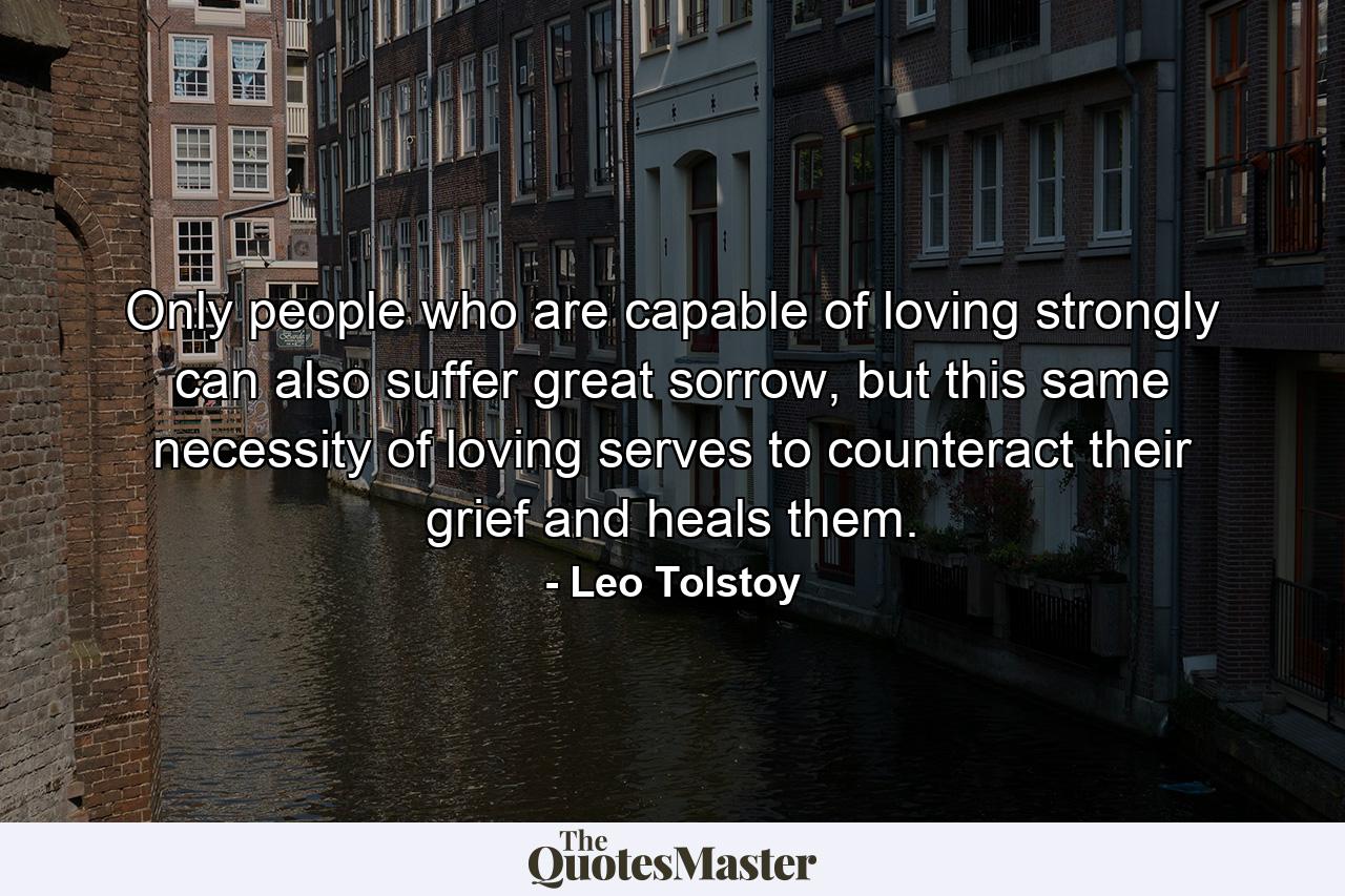 Only people who are capable of loving strongly can also suffer great sorrow, but this same necessity of loving serves to counteract their grief and heals them. - Quote by Leo Tolstoy