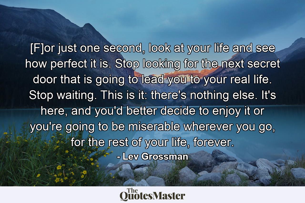 [F]or just one second, look at your life and see how perfect it is. Stop looking for the next secret door that is going to lead you to your real life. Stop waiting. This is it: there's nothing else. It's here, and you'd better decide to enjoy it or you're going to be miserable wherever you go, for the rest of your life, forever. - Quote by Lev Grossman