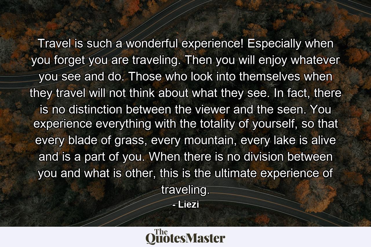 Travel is such a wonderful experience! Especially when you forget you are traveling. Then you will enjoy whatever you see and do. Those who look into themselves when they travel will not think about what they see. In fact, there is no distinction between the viewer and the seen. You experience everything with the totality of yourself, so that every blade of grass, every mountain, every lake is alive and is a part of you. When there is no division between you and what is other, this is the ultimate experience of traveling. - Quote by Liezi